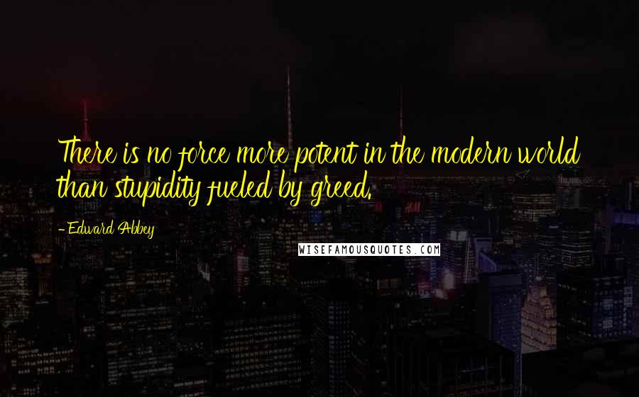 Edward Abbey Quotes: There is no force more potent in the modern world than stupidity fueled by greed.