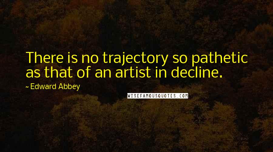 Edward Abbey Quotes: There is no trajectory so pathetic as that of an artist in decline.