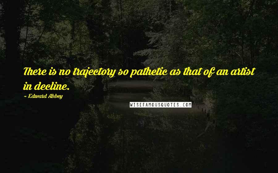 Edward Abbey Quotes: There is no trajectory so pathetic as that of an artist in decline.