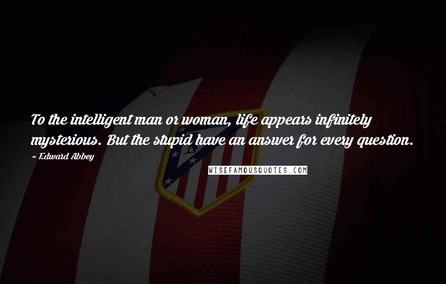 Edward Abbey Quotes: To the intelligent man or woman, life appears infinitely mysterious. But the stupid have an answer for every question.