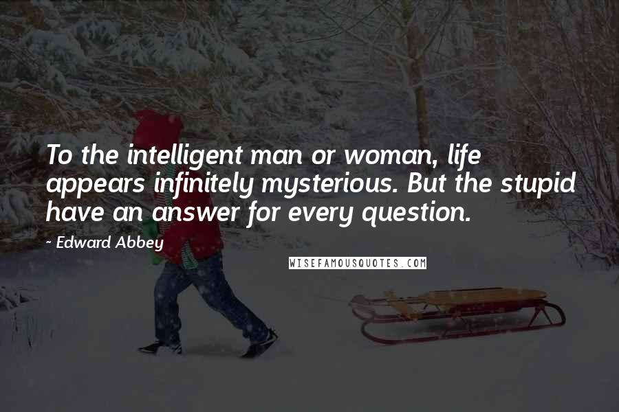 Edward Abbey Quotes: To the intelligent man or woman, life appears infinitely mysterious. But the stupid have an answer for every question.