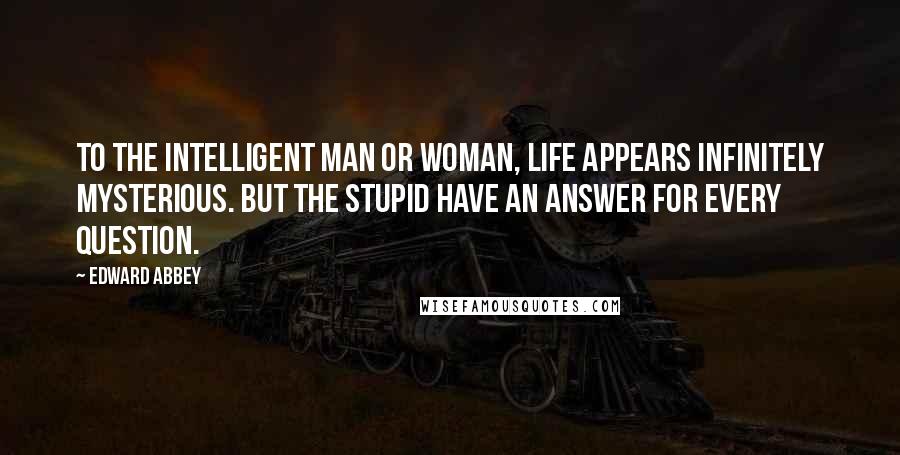 Edward Abbey Quotes: To the intelligent man or woman, life appears infinitely mysterious. But the stupid have an answer for every question.