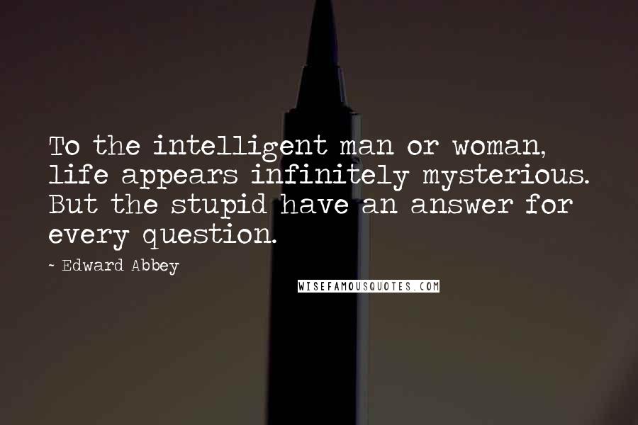 Edward Abbey Quotes: To the intelligent man or woman, life appears infinitely mysterious. But the stupid have an answer for every question.