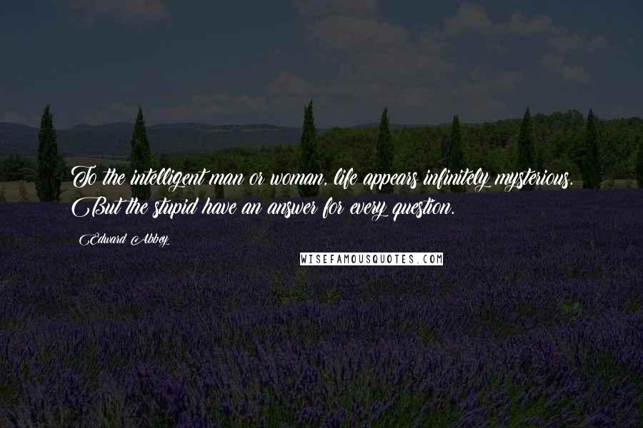 Edward Abbey Quotes: To the intelligent man or woman, life appears infinitely mysterious. But the stupid have an answer for every question.