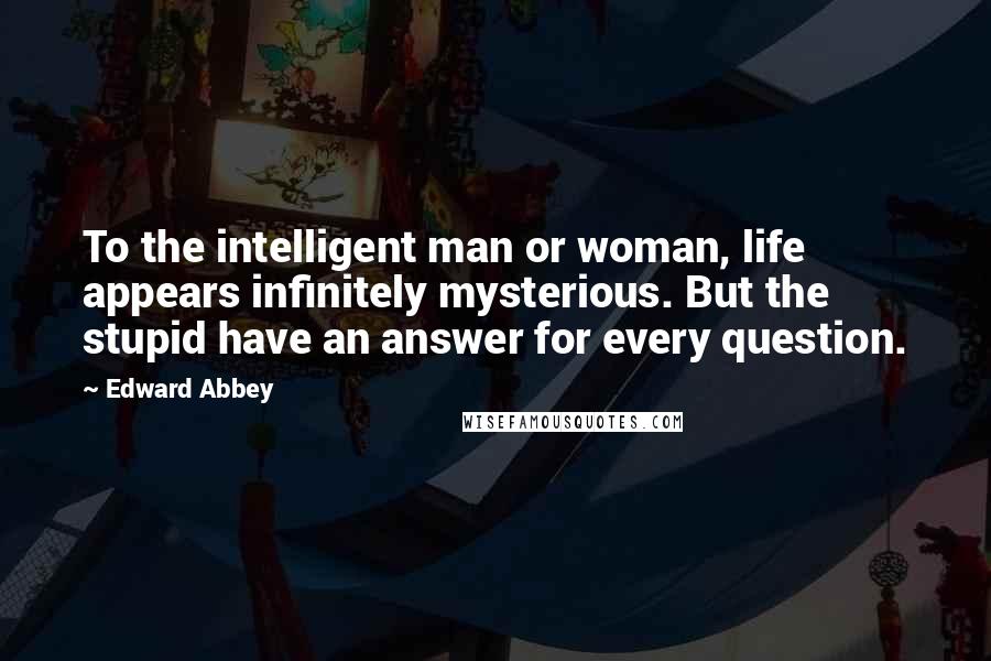 Edward Abbey Quotes: To the intelligent man or woman, life appears infinitely mysterious. But the stupid have an answer for every question.