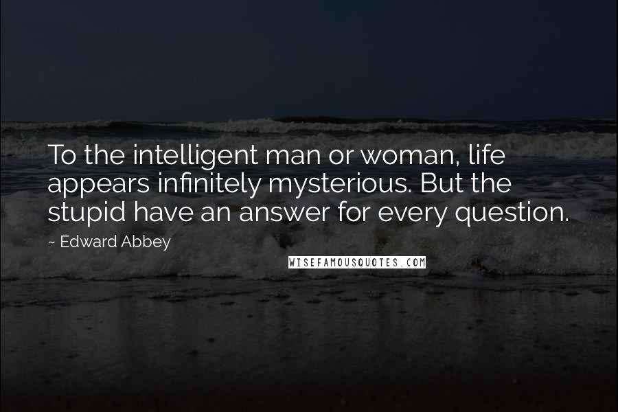 Edward Abbey Quotes: To the intelligent man or woman, life appears infinitely mysterious. But the stupid have an answer for every question.