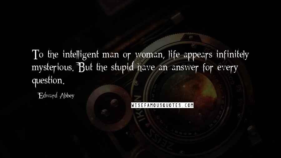 Edward Abbey Quotes: To the intelligent man or woman, life appears infinitely mysterious. But the stupid have an answer for every question.