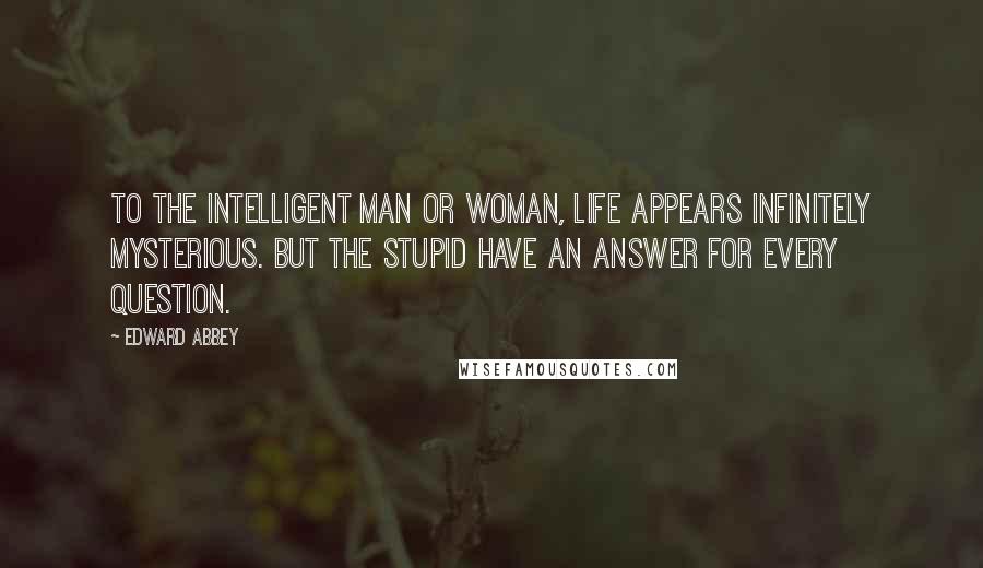 Edward Abbey Quotes: To the intelligent man or woman, life appears infinitely mysterious. But the stupid have an answer for every question.