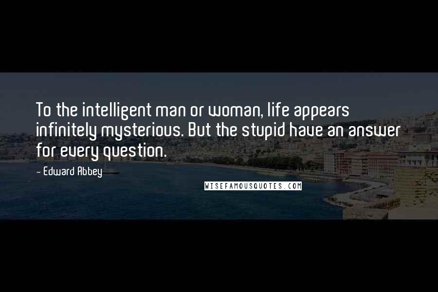 Edward Abbey Quotes: To the intelligent man or woman, life appears infinitely mysterious. But the stupid have an answer for every question.