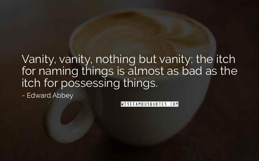 Edward Abbey Quotes: Vanity, vanity, nothing but vanity: the itch for naming things is almost as bad as the itch for possessing things.