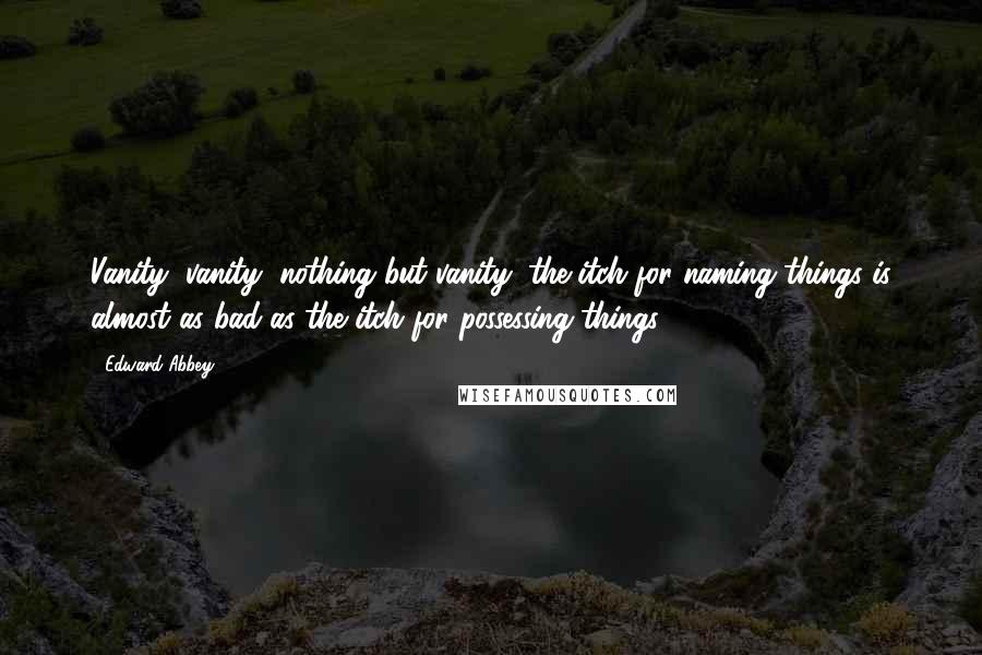 Edward Abbey Quotes: Vanity, vanity, nothing but vanity: the itch for naming things is almost as bad as the itch for possessing things.