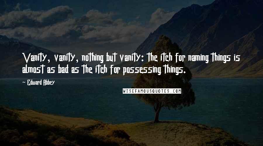 Edward Abbey Quotes: Vanity, vanity, nothing but vanity: the itch for naming things is almost as bad as the itch for possessing things.