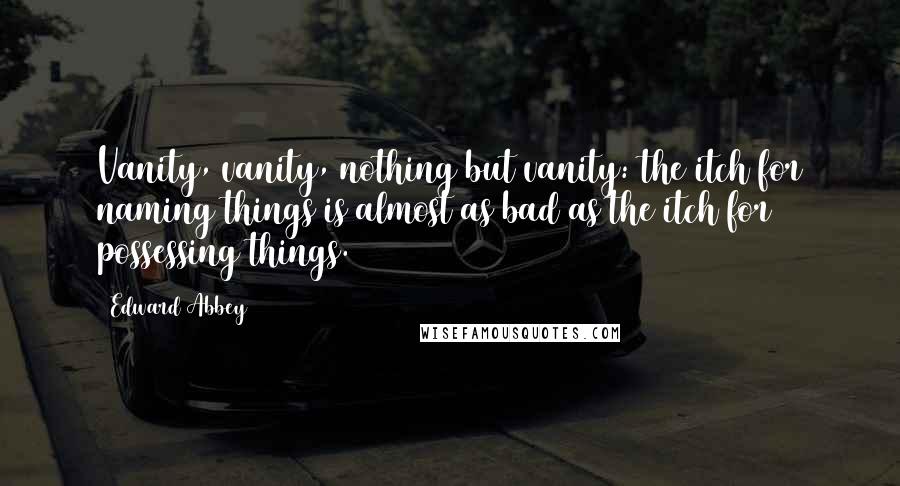 Edward Abbey Quotes: Vanity, vanity, nothing but vanity: the itch for naming things is almost as bad as the itch for possessing things.