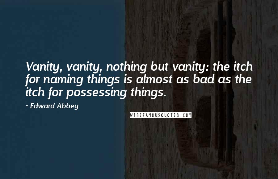 Edward Abbey Quotes: Vanity, vanity, nothing but vanity: the itch for naming things is almost as bad as the itch for possessing things.