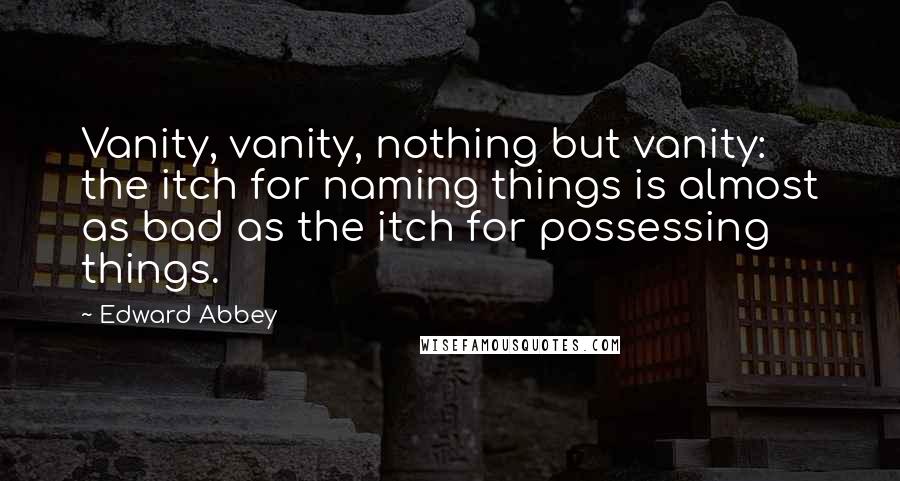 Edward Abbey Quotes: Vanity, vanity, nothing but vanity: the itch for naming things is almost as bad as the itch for possessing things.