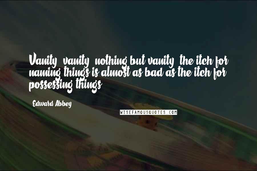 Edward Abbey Quotes: Vanity, vanity, nothing but vanity: the itch for naming things is almost as bad as the itch for possessing things.