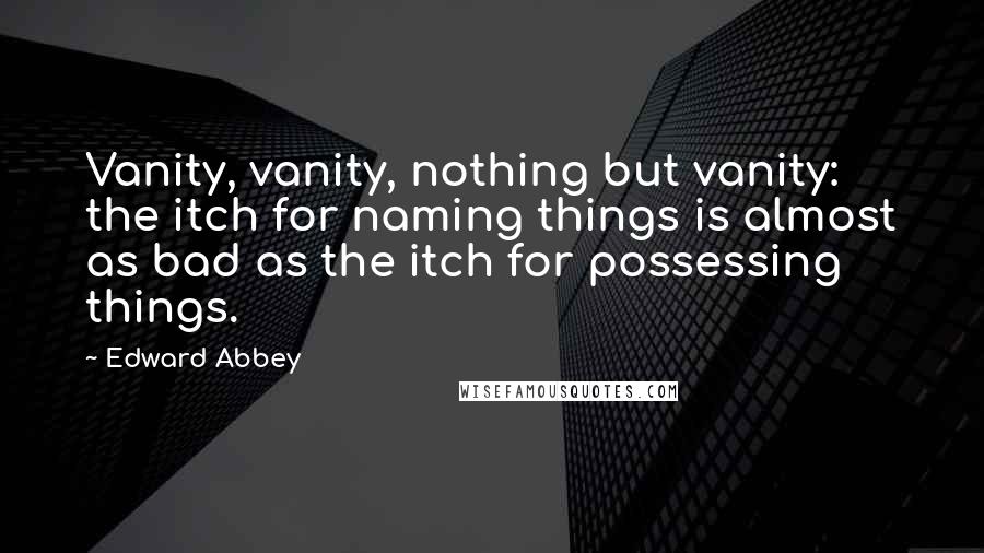 Edward Abbey Quotes: Vanity, vanity, nothing but vanity: the itch for naming things is almost as bad as the itch for possessing things.