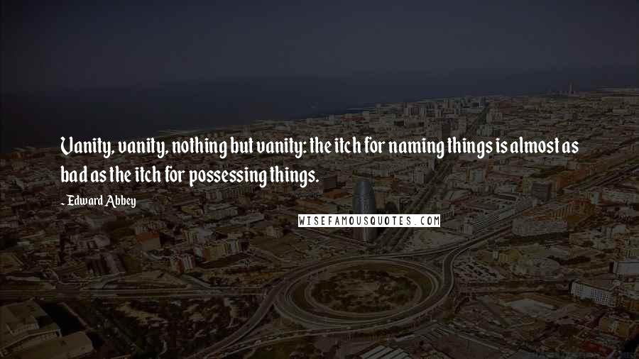 Edward Abbey Quotes: Vanity, vanity, nothing but vanity: the itch for naming things is almost as bad as the itch for possessing things.