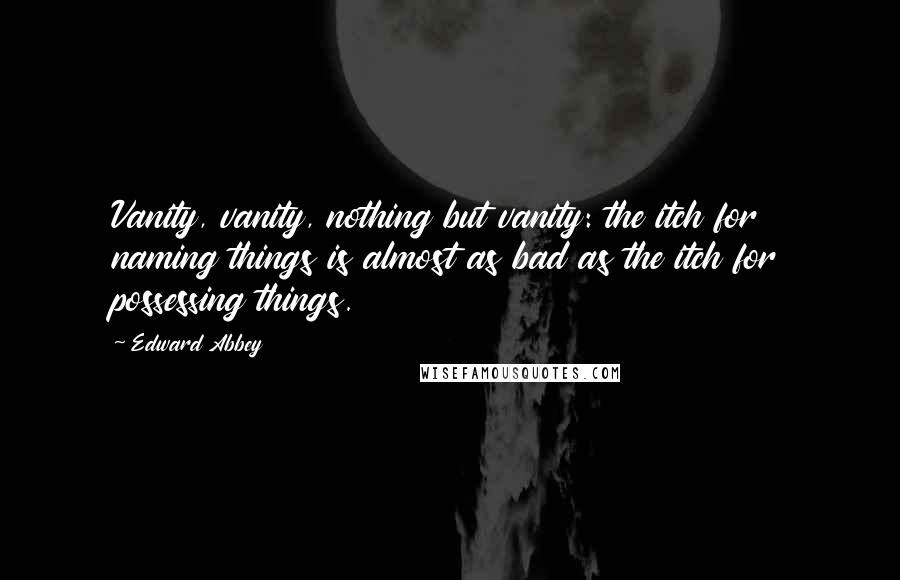 Edward Abbey Quotes: Vanity, vanity, nothing but vanity: the itch for naming things is almost as bad as the itch for possessing things.