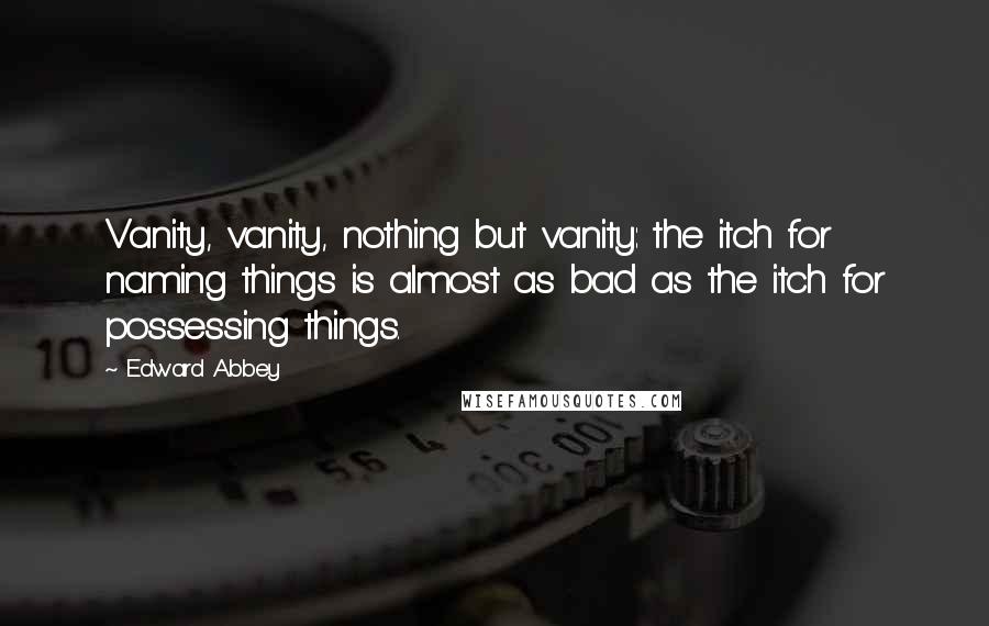 Edward Abbey Quotes: Vanity, vanity, nothing but vanity: the itch for naming things is almost as bad as the itch for possessing things.