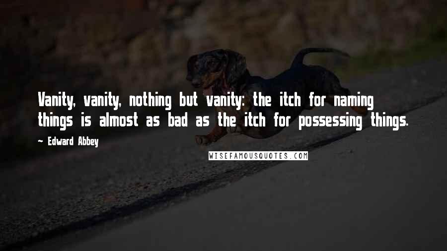 Edward Abbey Quotes: Vanity, vanity, nothing but vanity: the itch for naming things is almost as bad as the itch for possessing things.