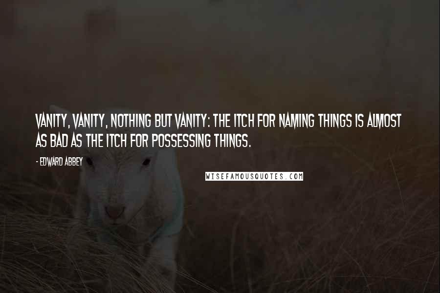 Edward Abbey Quotes: Vanity, vanity, nothing but vanity: the itch for naming things is almost as bad as the itch for possessing things.