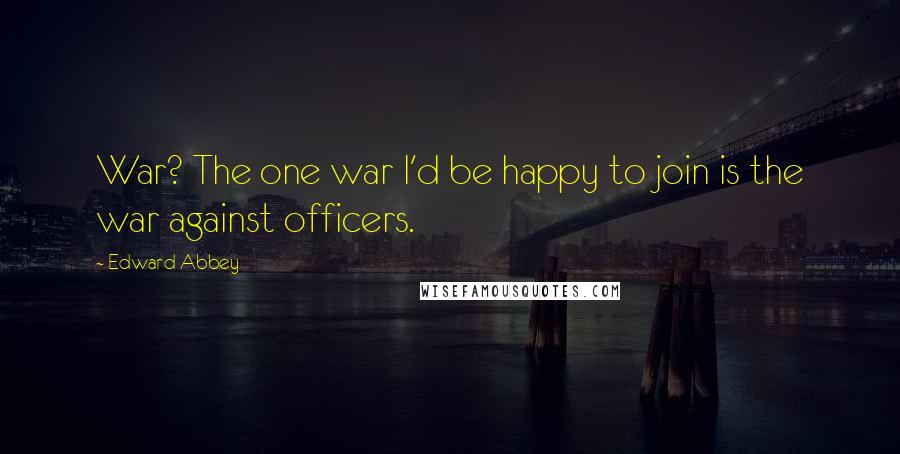 Edward Abbey Quotes: War? The one war I'd be happy to join is the war against officers.
