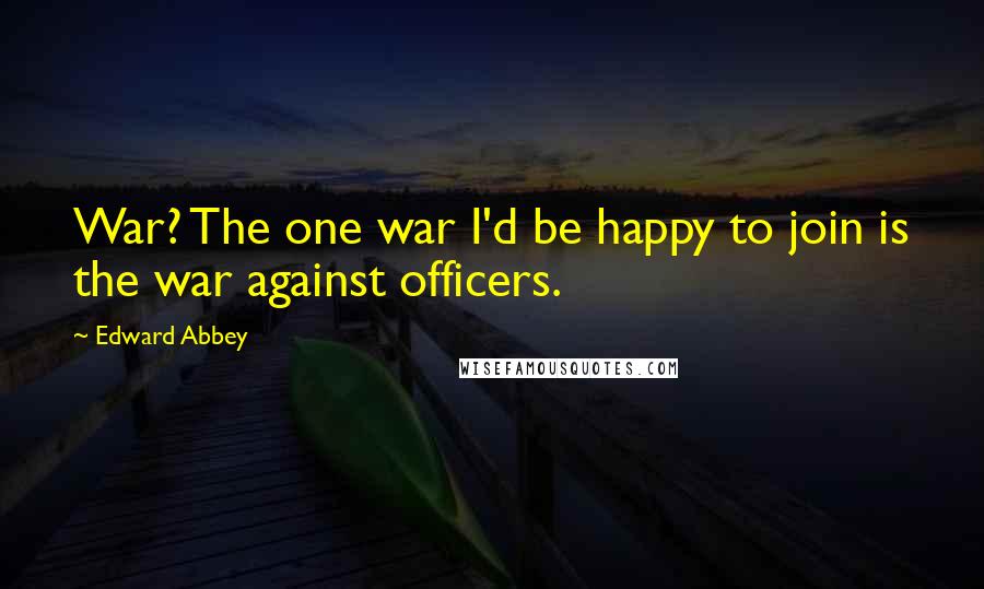 Edward Abbey Quotes: War? The one war I'd be happy to join is the war against officers.