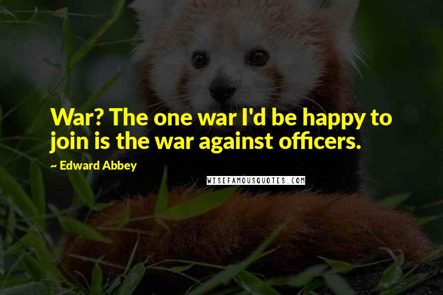 Edward Abbey Quotes: War? The one war I'd be happy to join is the war against officers.