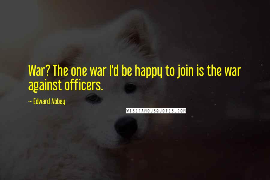 Edward Abbey Quotes: War? The one war I'd be happy to join is the war against officers.