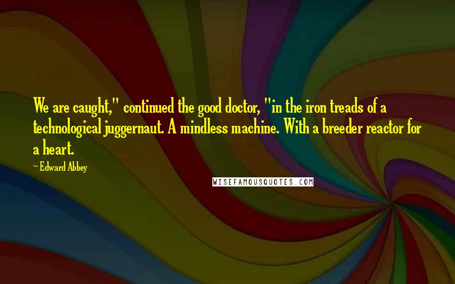 Edward Abbey Quotes: We are caught," continued the good doctor, "in the iron treads of a technological juggernaut. A mindless machine. With a breeder reactor for a heart.