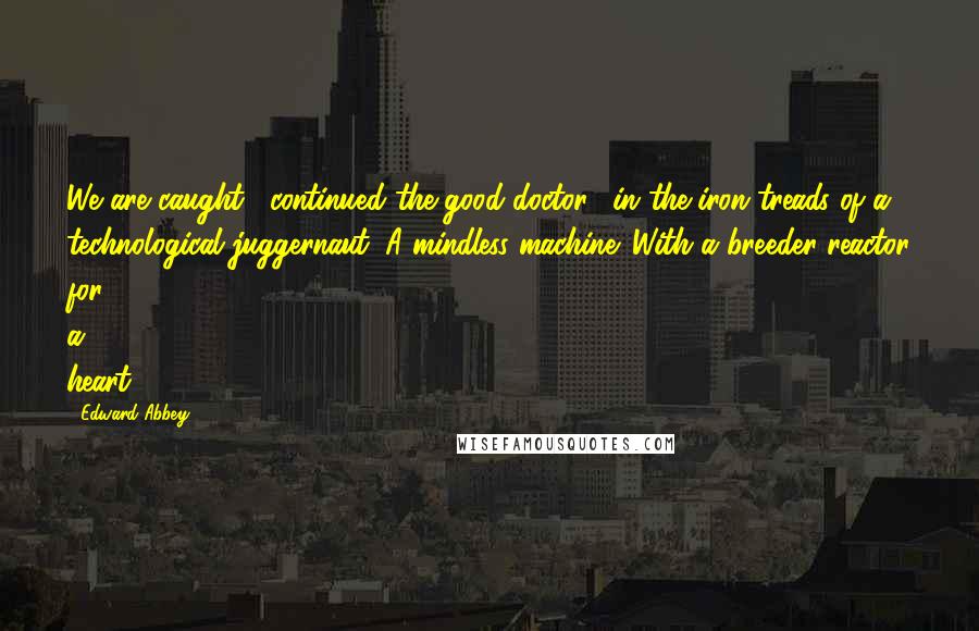 Edward Abbey Quotes: We are caught," continued the good doctor, "in the iron treads of a technological juggernaut. A mindless machine. With a breeder reactor for a heart.