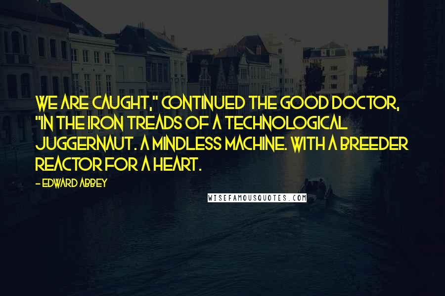 Edward Abbey Quotes: We are caught," continued the good doctor, "in the iron treads of a technological juggernaut. A mindless machine. With a breeder reactor for a heart.