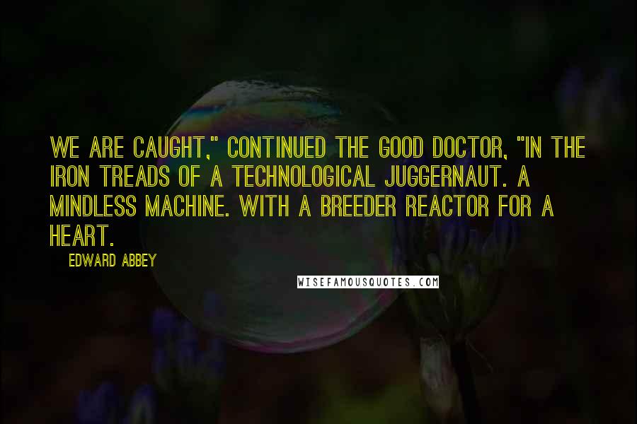 Edward Abbey Quotes: We are caught," continued the good doctor, "in the iron treads of a technological juggernaut. A mindless machine. With a breeder reactor for a heart.