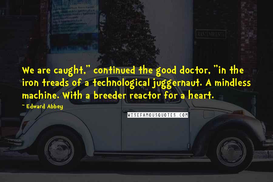 Edward Abbey Quotes: We are caught," continued the good doctor, "in the iron treads of a technological juggernaut. A mindless machine. With a breeder reactor for a heart.