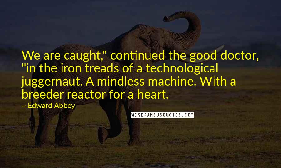 Edward Abbey Quotes: We are caught," continued the good doctor, "in the iron treads of a technological juggernaut. A mindless machine. With a breeder reactor for a heart.