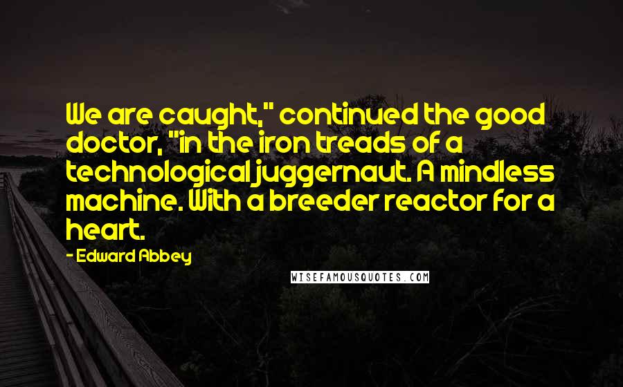 Edward Abbey Quotes: We are caught," continued the good doctor, "in the iron treads of a technological juggernaut. A mindless machine. With a breeder reactor for a heart.