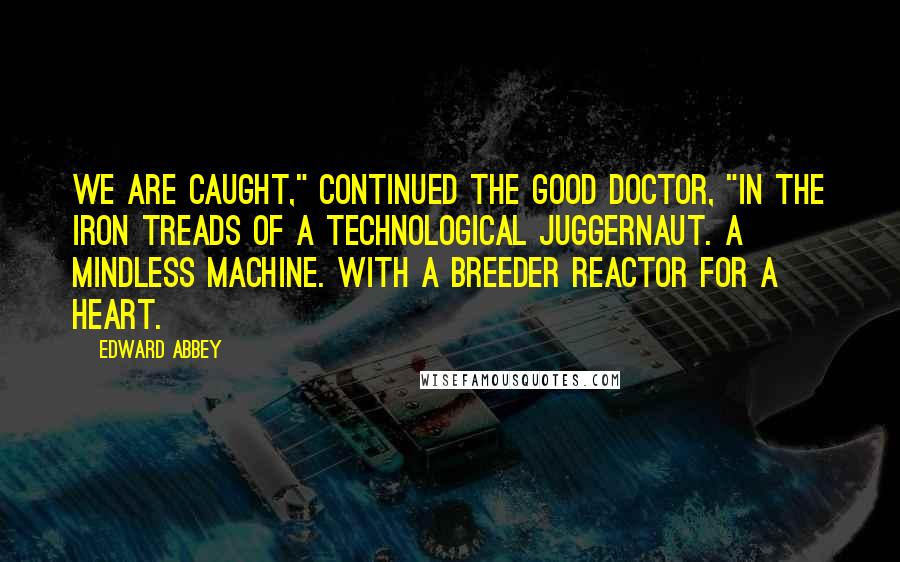 Edward Abbey Quotes: We are caught," continued the good doctor, "in the iron treads of a technological juggernaut. A mindless machine. With a breeder reactor for a heart.