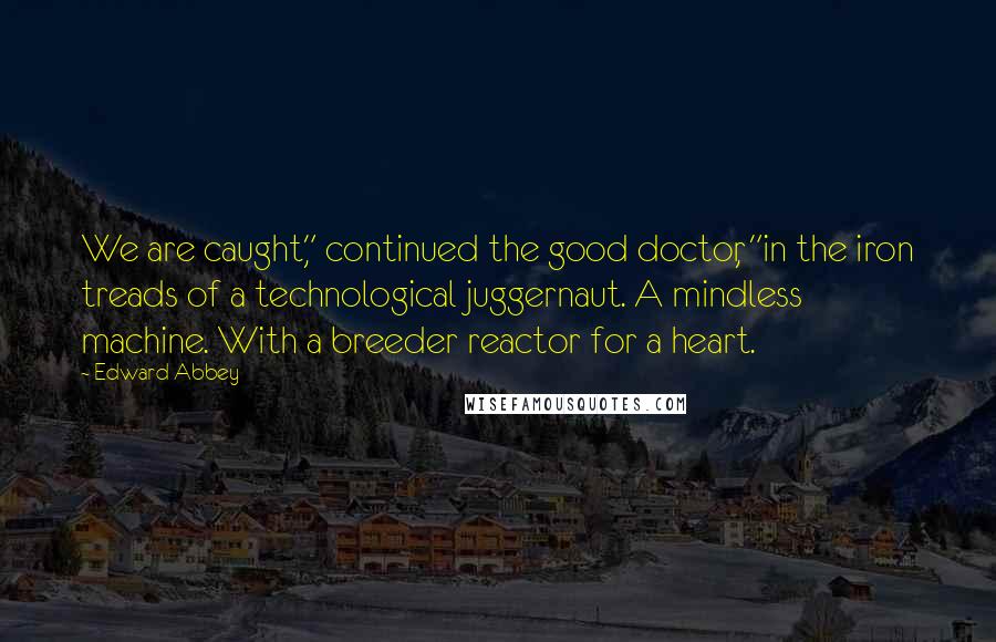 Edward Abbey Quotes: We are caught," continued the good doctor, "in the iron treads of a technological juggernaut. A mindless machine. With a breeder reactor for a heart.