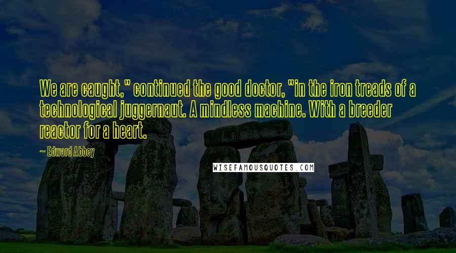 Edward Abbey Quotes: We are caught," continued the good doctor, "in the iron treads of a technological juggernaut. A mindless machine. With a breeder reactor for a heart.