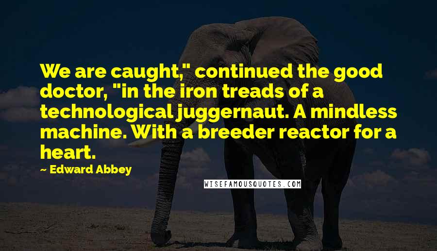 Edward Abbey Quotes: We are caught," continued the good doctor, "in the iron treads of a technological juggernaut. A mindless machine. With a breeder reactor for a heart.