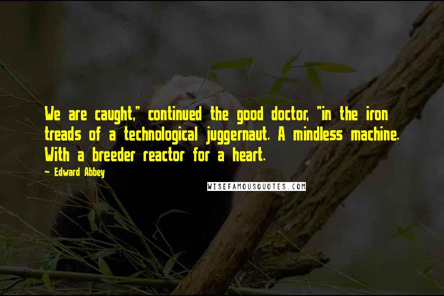 Edward Abbey Quotes: We are caught," continued the good doctor, "in the iron treads of a technological juggernaut. A mindless machine. With a breeder reactor for a heart.