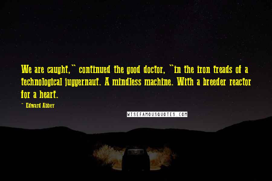 Edward Abbey Quotes: We are caught," continued the good doctor, "in the iron treads of a technological juggernaut. A mindless machine. With a breeder reactor for a heart.