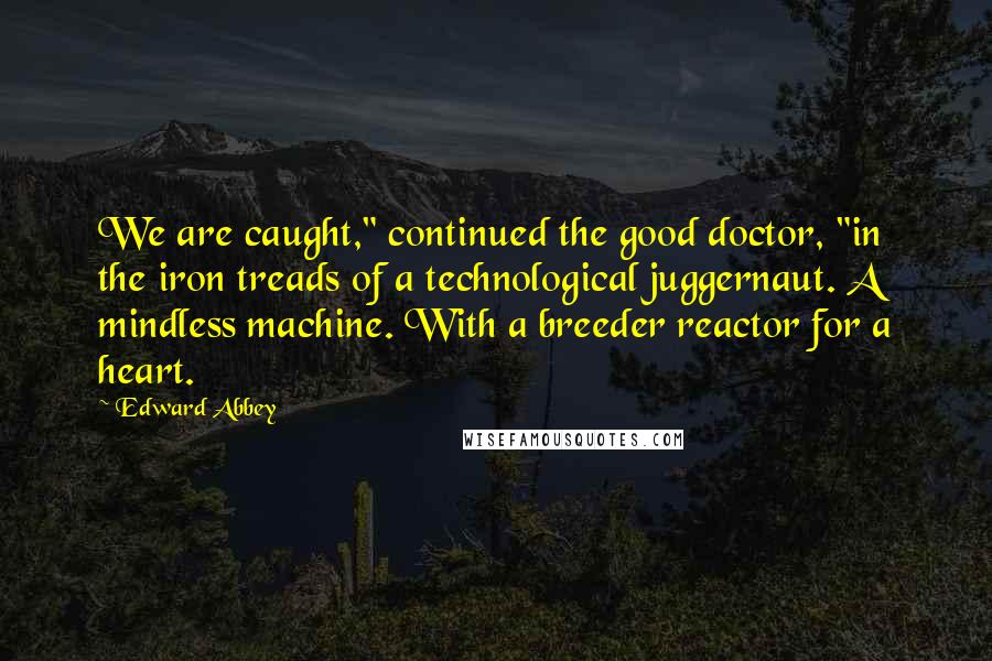 Edward Abbey Quotes: We are caught," continued the good doctor, "in the iron treads of a technological juggernaut. A mindless machine. With a breeder reactor for a heart.