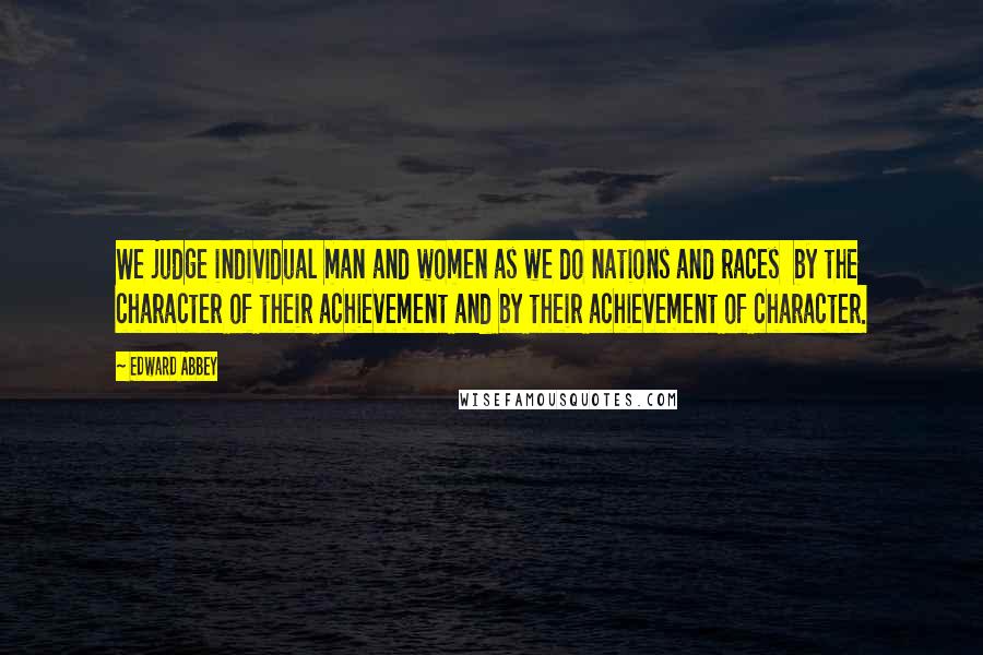 Edward Abbey Quotes: We judge individual man and women as we do nations and races  by the character of their achievement and by their achievement of character.