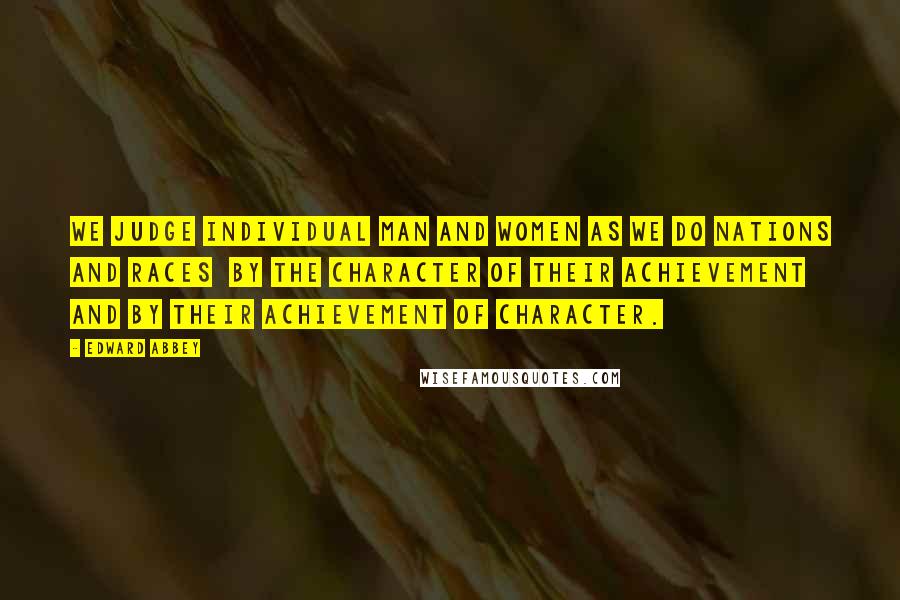 Edward Abbey Quotes: We judge individual man and women as we do nations and races  by the character of their achievement and by their achievement of character.