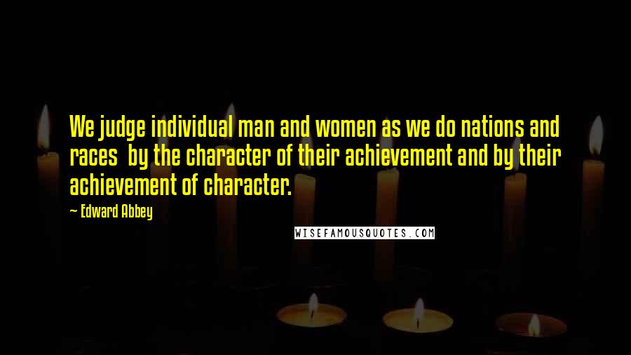 Edward Abbey Quotes: We judge individual man and women as we do nations and races  by the character of their achievement and by their achievement of character.