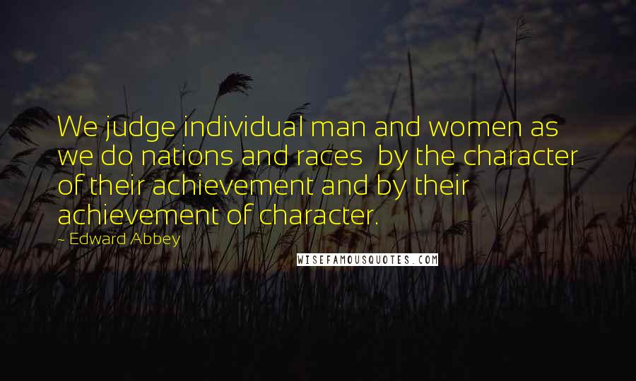 Edward Abbey Quotes: We judge individual man and women as we do nations and races  by the character of their achievement and by their achievement of character.