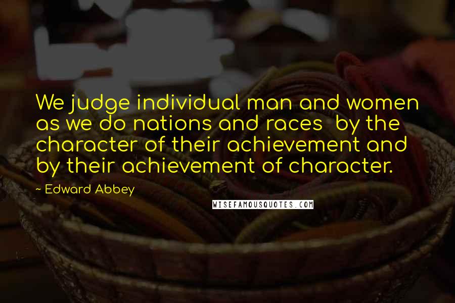 Edward Abbey Quotes: We judge individual man and women as we do nations and races  by the character of their achievement and by their achievement of character.