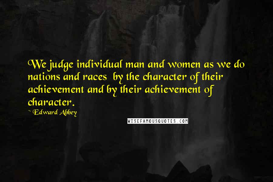 Edward Abbey Quotes: We judge individual man and women as we do nations and races  by the character of their achievement and by their achievement of character.